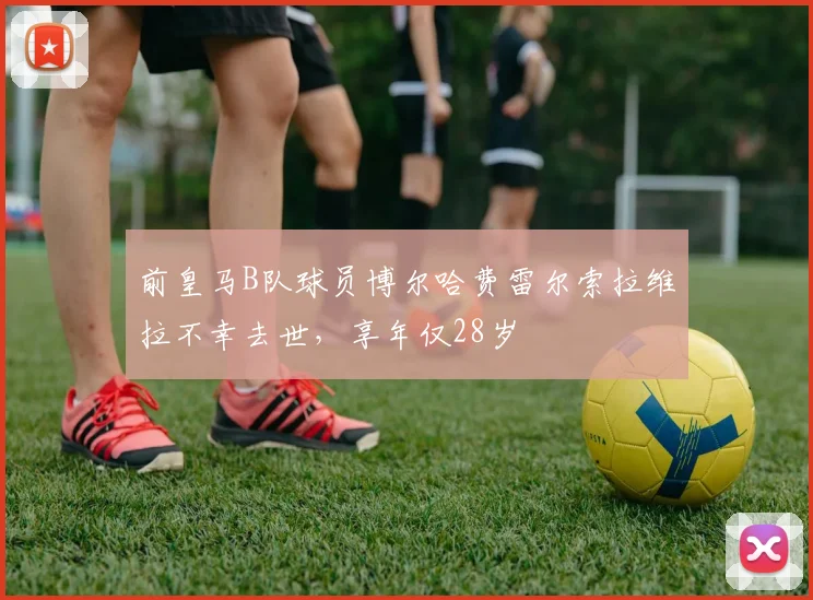 前皇马B队球员博尔哈费雷尔索拉维拉不幸去世，享年仅28岁