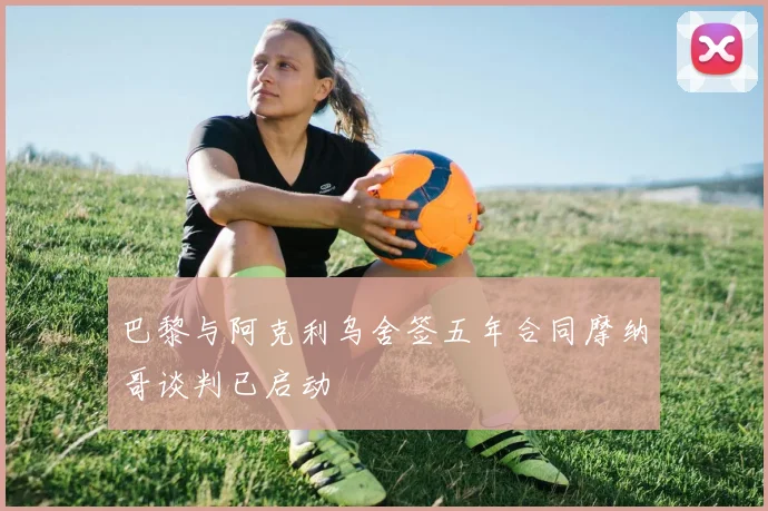 巴黎与阿克利乌舍签五年合同摩纳哥谈判已启动