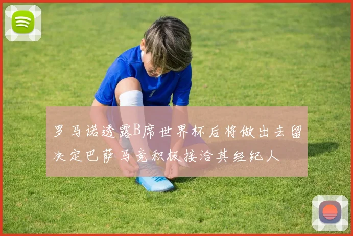 罗马诺透露B席世界杯后将做出去留决定巴萨马竞积极接洽其经纪人