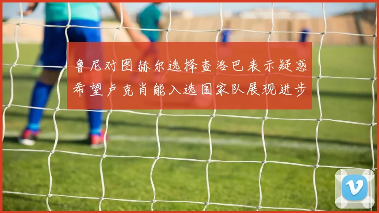 鲁尼对图赫尔选择查洛巴表示疑惑希望卢克肖能入选国家队展现进步