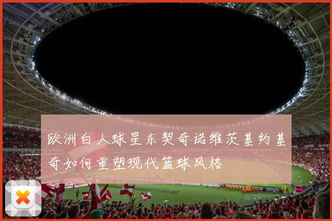 欧洲白人球星东契奇诺维茨基约基奇如何重塑现代篮球风格