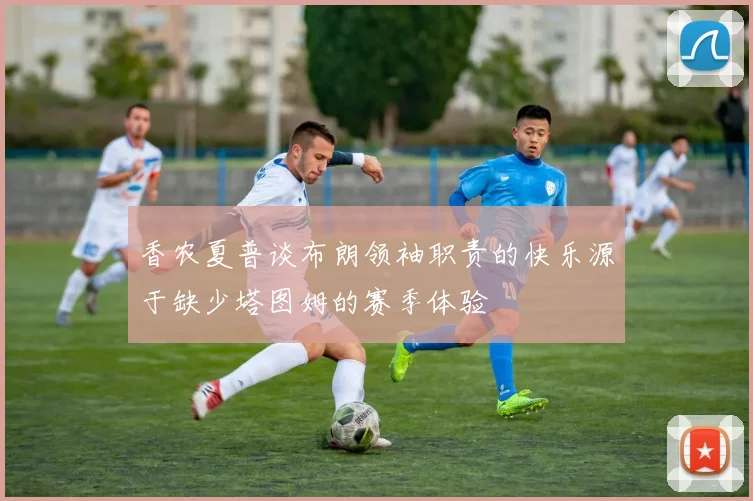 香农夏普谈布朗领袖职责的快乐源于缺少塔图姆的赛季体验
