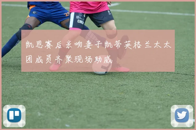 凯恩赛后亲吻妻子凯蒂英格兰太太团成员齐聚现场助威