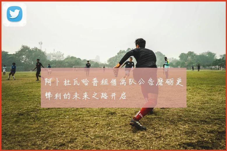 阿卜杜瓦哈普租借离队公告磨砺更锋利的未来之路开启
