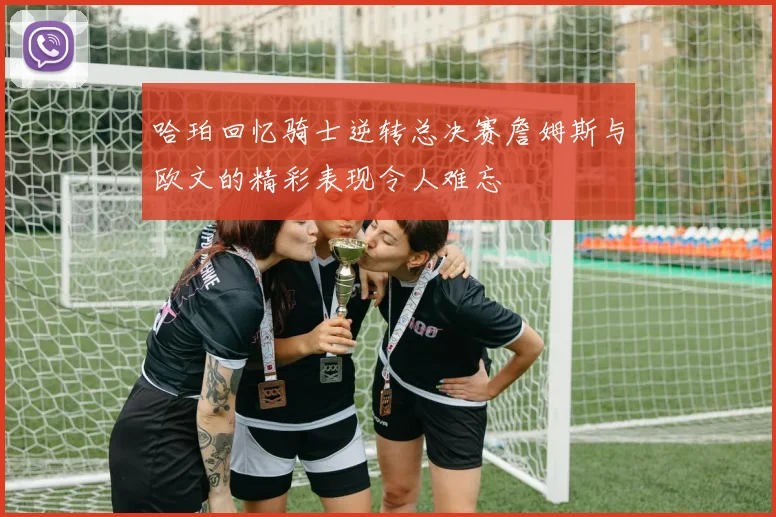哈珀回忆骑士逆转总决赛詹姆斯与欧文的精彩表现令人难忘