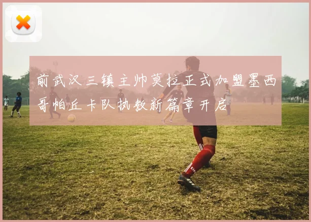 前武汉三镇主帅莫拉正式加盟墨西哥帕丘卡队执教新篇章开启