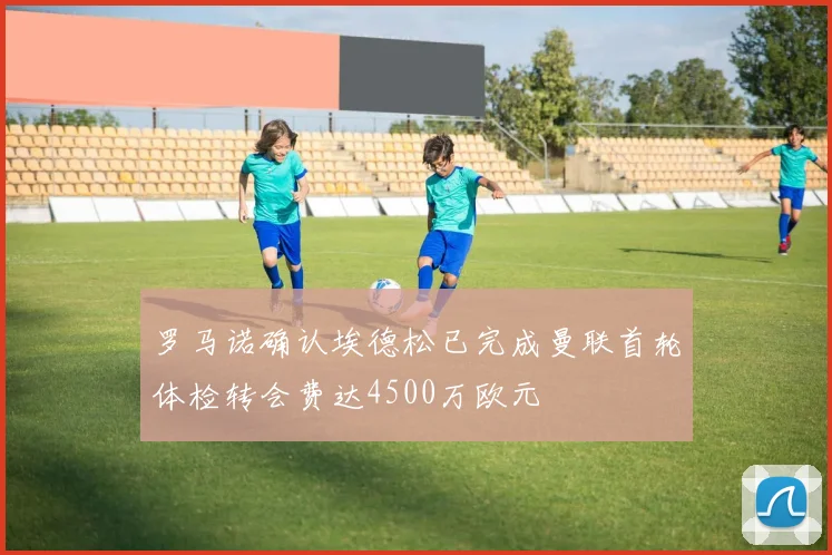 罗马诺确认埃德松已完成曼联首轮体检转会费达4500万欧元