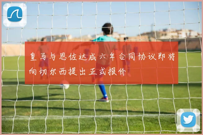 皇马与恩佐达成六年合同协议即将向切尔西提出正式报价