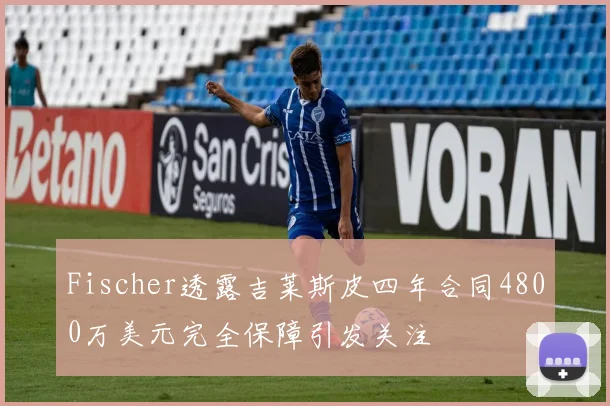 Fischer透露吉莱斯皮四年合同4800万美元完全保障引发关注