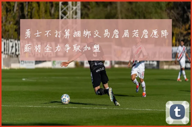 勇士不打算捆绑交易詹眉若詹愿降薪将全力争取加盟