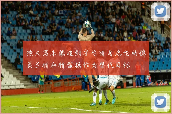 热火若未能追到字母将考虑伦纳德莫兰特和特雷杨作为替代目标