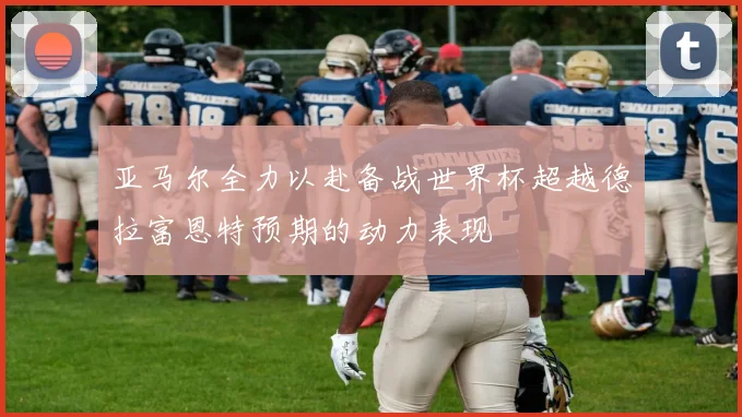 亚马尔全力以赴备战世界杯超越德拉富恩特预期的动力表现