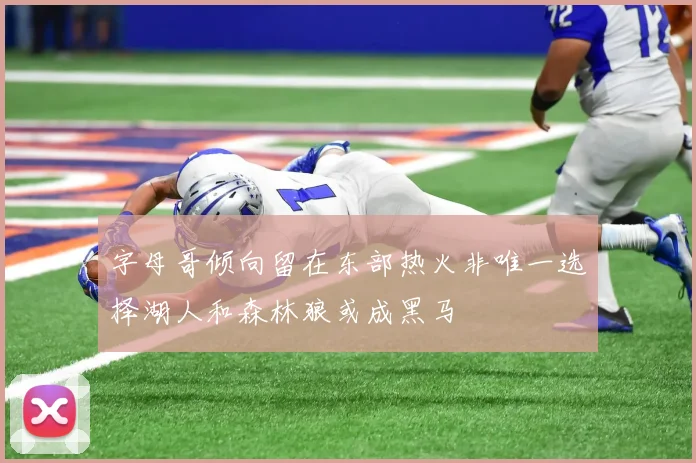 字母哥倾向留在东部热火非唯一选择湖人和森林狼或成黑马